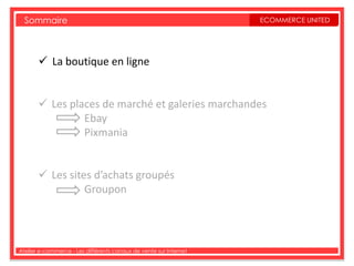 Sommaire                                                         ECOMMERCE UNITED




        La boutique en ligne


        Les places de marché et galeries marchandes
                Ebay
                Pixmania


        Les sites d’achats groupés
                 Groupon




Atelier e-commerce - Les différents canaux de vente sur Internet
 