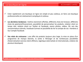 La boutique en ligne                                                      ECOMMERCE UNITED




 Créer rapidement une boutique en ligne est simple et peu coûteux, en faire une boutique
  professionnelle est relativement compliqué et coûteux


 Les dernières tendances : hotline clairement affichée, différents choix de livraison, différents
  choix de paiement/financement, possibilité de personnaliser les produits, relation client en
  temps réel, relation client sur Twitter et Facebook, zooms photos, vidéos, 3D, avis des
  consommateurs donnés, Facebook Connect et possibilité de lier le compte de vos membres à
  leur compte Facebook


 Vos relais de croissance : une offre de produits toujours plus large, la mise en place d’un
  programme de marque blanche, la vente à l’étranger et de nombreuses possibilités
  d’externalisation (service client offshore, logistique externalisée et internationale, création de
  plusieurs boutiques)




Atelier e-commerce - Les différents canaux de vente sur Internet
 