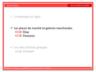 Sommaire                                                         ECOMMERCE UNITED




        La boutique en ligne


        Les places de marché et galeries marchandes
                Ebay
                Pixmania


        Les sites d’achats groupés
                 Groupon




Atelier e-commerce - Les différents canaux de vente sur Internet
 