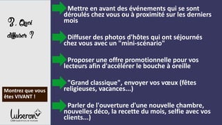 3,Quoi
diffuser?
- Mettre en avant des événements qui se sont
déroulés chez vous ou à proximité sur les derniers
mois
- Diffuser des photos d'hôtes qui ont séjournés
chez vous avec un "mini-scénario"
- Proposer une offre promotionnelle pour vos
lecteurs afin d'accélérer le bouche à oreille
- "Grand classique", envoyer vos vœux (fêtes
religieuses, vacances...)
- Parler de l'ouverture d'une nouvelle chambre,
nouvelles déco, la recette du mois, selfie avec vos
clients...)
Montrez que vous
êtes VIVANT !
 