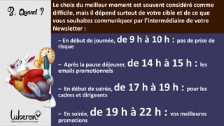 3,Quand?
Le choix du meilleur moment est souvent considéré comme
difficile, mais il dépend surtout de votre cible et de ce que
vous souhaitez communiquer par l’intermédiaire de votre
Newsletter :
– En début de journée, de 9 h à 10 h : pas de prise de
risque
– Après la pause déjeuner, de 14 h à 15 h : les
emails promotionnels
– En début de soirée, de 17 h à 19 h : pour les
cadres et dirigeants
– En soirée, de 19 h à 22 h : vos meilleures
promotions
 