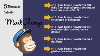 5Raisonsde
l’adopter
- n° 1 : Une bonne newsletter fait
écho à un objectif précis (Pourquoi
faire une newsletter?)
- n° 2 : Une bonne newsletter est
structurée et délivrable
- n° 3 : Une bonne newsletter est
envoyée selon une fréquence
définie
- n° 4 : Une bonne newsletter créé
des liens
- n° 5 : Une bonne newsletter
génère des actions
 