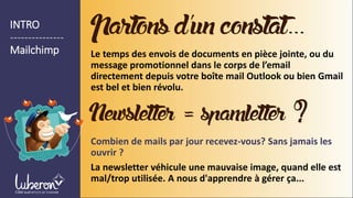 INTRO
---------------
Mailchimp
Partonsd’unconstat…
Le temps des envois de documents en pièce jointe, ou du
message promotionnel dans le corps de l’email
directement depuis votre boîte mail Outlook ou bien Gmail
est bel et bien révolu.
Combien de mails par jour recevez-vous? Sans jamais les
ouvrir ?
La newsletter véhicule une mauvaise image, quand elle est
mal/trop utilisée. A nous d'apprendre à gérer ça...
Newsletter=spamletter ?
 