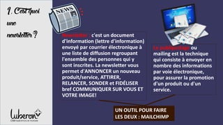 1, C’estquoi
une
newsletter?
UN OUTIL POUR FAIRE
LES DEUX : MAILCHIMP
Newsletter : c'est un document
d'information (lettre d'information)
envoyé par courrier électronique à
une liste de diffusion regroupant
l'ensemble des personnes qui y
sont inscrites. La newsletter vous
permet d'ANNONCER un nouveau
produit/service, ATTIRER,
RELANCER, SONDER et FIDÉLISER
bref COMMUNIQUER SUR VOUS ET
VOTRE IMAGE!
Le publipostage ou
mailing est la technique
qui consiste à envoyer en
nombre des informations
par voie électronique,
pour assurer la promotion
d'un produit ou d'un
service.
 