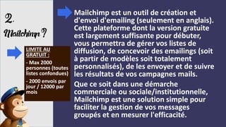 2,
Mailchimp?
Mailchimp est un outil de création et
d'envoi d'emailing (seulement en anglais).
Cette plateforme dont la version gratuite
est largement suffisante pour débuter,
vous permettra de gérer vos listes de
diffusion, de concevoir des emailings (soit
à partir de modèles soit totalement
personnalisés), de les envoyer et de suivre
les résultats de vos campagnes mails.
Que ce soit dans une démarche
commerciale ou sociale/institutionnelle,
Mailchimp est une solution simple pour
faciliter la gestion de vos messages
groupés et en mesurer l'efficacité.
LIMITE AU
GRATUIT :
- Max 2000
personnes (toutes
listes confondues)
- 2000 envois par
jour / 12000 par
mois
 