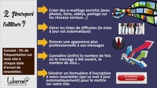2,Pourquoi
l’utiliser?
- Créer des e-mailings enrichis (avec
photos, liens, vidéos, partage sur
les réseaux sociaux...)
- Gérer les listes de diffusion (la mise
à jour est automatique)
- Donner une apparence plus
professionnelle à vos messages
- Connaître (enfin) le nombre de fois
où le message a été ouvert, le
nombre de clics...
- Générer un formulaire d'inscription
à votre newsletter (qui se met à jour
automatiquement) pour le mettre
sur votre site.
Constat : Pic de
fréquentation sur
mon site à
chaque date
d'envoi de
newsletter.
 