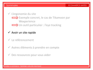 Sommaire                                           ECOMMERCE UNITED



     L’ergonomie du site
            Exemple concret, le cas de Tikamoon par
            Wexperience
            Un outil particulier : l’eye tracking

     Avoir un site rapide

     Le référencement

     Autres éléments à prendre en compte

     Des ressources pour vous aider


Atelier e-commerce – Optimiser votre site marchand
 