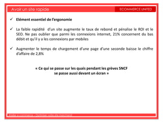Avoir un site rapide                                                 ECOMMERCE UNITED


 Elément essentiel de l’ergonomie

 La faible rapidité d’un site augmente le taux de rebond et pénalise le ROI et le
  SEO. Ne pas oublier que parmi les connexions internet, 21% concernent du bas
  débit et qu’il y a les connexions par mobiles

 Augmenter le temps de chargement d’une page d’une seconde baisse le chiffre
  d’affaire de 2,8%


                     « Ce qui se passe sur les quais pendant les grèves SNCF
                                 se passe aussi devant un écran »




Atelier e-commerce – Optimiser votre site marchand
 