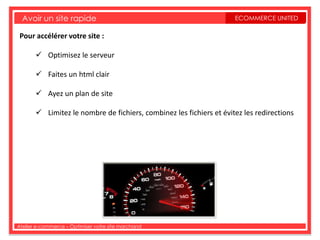 Avoir un site rapide                                               ECOMMERCE UNITED

 Pour accélérer votre site :

        Optimisez le serveur

        Faites un html clair

        Ayez un plan de site

        Limitez le nombre de fichiers, combinez les fichiers et évitez les redirections




Atelier e-commerce – Optimiser votre site marchand
 