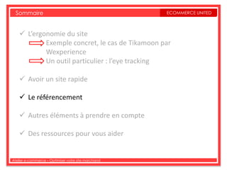 Sommaire                                           ECOMMERCE UNITED



     L’ergonomie du site
            Exemple concret, le cas de Tikamoon par
            Wexperience
            Un outil particulier : l’eye tracking

     Avoir un site rapide

     Le référencement

     Autres éléments à prendre en compte

     Des ressources pour vous aider


Atelier e-commerce – Optimiser votre site marchand
 