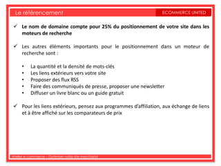 Le référencement                                               ECOMMERCE UNITED


 Le nom de domaine compte pour 25% du positionnement de votre site dans les
  moteurs de recherche

 Les autres éléments importants pour le positionnement dans un moteur de
  recherche sont :

     •    La quantité et la densité de mots-clés
     •    Les liens extérieurs vers votre site
     •    Proposer des flux RSS
     •    Faire des communiqués de presse, proposer une newsletter
     •    Diffuser un livre blanc ou un guide gratuit

 Pour les liens extérieurs, pensez aux programmes d’affiliation, aux échange de liens
  et à être affiché sur les comparateurs de prix




Atelier e-commerce – Optimiser votre site marchand
 
