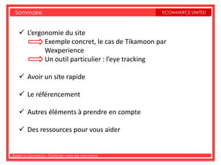 Sommaire                                           ECOMMERCE UNITED



     L’ergonomie du site
            Exemple concret, le cas de Tikamoon par
            Wexperience
            Un outil particulier : l’eye tracking

     Avoir un site rapide

     Le référencement

     Autres éléments à prendre en compte

     Des ressources pour vous aider


Atelier e-commerce – Optimiser votre site marchand
 