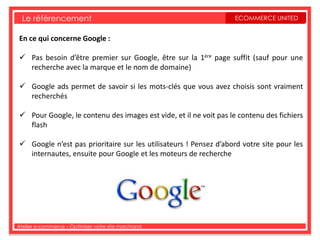 Le référencement                                                ECOMMERCE UNITED


En ce qui concerne Google :

 Pas besoin d’être premier sur Google, être sur la 1ère page suffit (sauf pour une
  recherche avec la marque et le nom de domaine)

 Google ads permet de savoir si les mots-clés que vous avez choisis sont vraiment
  recherchés

 Pour Google, le contenu des images est vide, et il ne voit pas le contenu des fichiers
  flash

 Google n’est pas prioritaire sur les utilisateurs ! Pensez d’abord votre site pour les
  internautes, ensuite pour Google et les moteurs de recherche




Atelier e-commerce – Optimiser votre site marchand
 