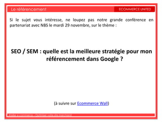 Le référencement                                                 ECOMMERCE UNITED


Si le sujet vous intéresse, ne loupez pas notre grande conférence en
partenariat avec NBS le mardi 29 novembre, sur le thème :




 SEO / SEM : quelle est la meilleure stratégie pour mon
              référencement dans Google ?




                                   (à suivre sur Ecommerce Wall)

Atelier e-commerce – Optimiser votre site marchand
 