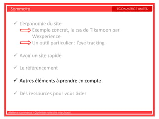 Sommaire                                           ECOMMERCE UNITED



     L’ergonomie du site
            Exemple concret, le cas de Tikamoon par
            Wexperience
            Un outil particulier : l’eye tracking

     Avoir un site rapide

     Le référencement

     Autres éléments à prendre en compte

     Des ressources pour vous aider


Atelier e-commerce – Optimiser votre site marchand
 