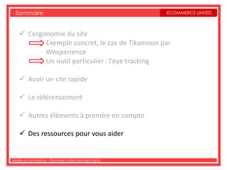 Sommaire                                           ECOMMERCE UNITED



     L’ergonomie du site
            Exemple concret, le cas de Tikamoon par
            Wexperience
            Un outil particulier : l’eye tracking

     Avoir un site rapide

     Le référencement

     Autres éléments à prendre en compte

     Des ressources pour vous aider


Atelier e-commerce – Optimiser votre site marchand
 