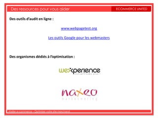Des ressources pour vous aider                                        ECOMMERCE UNITED


Des outils d’audit en ligne :

                                          www.webpagetest.org

                                Les outils Google pour les webmasters



Des organismes dédiés à l’optimisation :




Atelier e-commerce – Optimiser votre site marchand
 