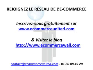 REJOIGNEZ LE RÉSEAU DE L’E-COMMERCE


    Inscrivez-vous gratuitement sur
     www.ecommerceunited.com

           & Visitez le blog
   http://www.ecommercewall.com


 contact@ecommerceunited.com - 01 80 88 49 20
 