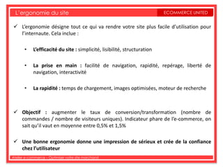 L’ergonomie du site                                                      ECOMMERCE UNITED


 L’ergonomie désigne tout ce qui va rendre votre site plus facile d’utilisation pour
  l’internaute. Cela inclue :

       •    L’efficacité du site : simplicité, lisibilité, structuration

       •    La prise en main : facilité de navigation, rapidité, repérage, liberté de
            navigation, interactivité

       •    La rapidité : temps de chargement, images optimisées, moteur de recherche



 Objectif : augmenter le taux de conversion/transformation (nombre de
  commandes / nombre de visiteurs uniques). Indicateur phare de l’e-commerce, on
  sait qu’il vaut en moyenne entre 0,5% et 1,5%

 Une bonne ergonomie donne une impression de sérieux et crée de la confiance
  chez l’utilisateur
Atelier e-commerce – Optimiser votre site marchand
 