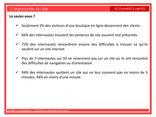 L’ergonomie du site                                            ECOMMERCE UNITED

Le saviez-vous ?

      Seulement 2% des visiteurs d’une boutique en ligne deviennent des clients

      66% des internautes trouvent les contenus de site souvent mal présentés

      75% des internautes rencontrent encore des difficultés à trouver ce qu’ils
       veulent sur un site internet

      Plus de 7 internautes sur 10 ne reviennent pas sur un site où ils ont rencontré
       des difficultés de navigation ou d’orientation

      94% des internautes quittent un site qui ne leur convient pas en moins de 5
       minutes, 44% en moins d’une minute




Atelier e-commerce – Optimiser votre site marchand
 
