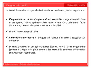 L’ergonomie du site                                          ECOMMERCE UNITED


  « Une cible est d’autant plus facile à atteindre qu’elle est proche et grande »


  L’ergonomie se trouve n’importe où sur votre site : page d’accueil claire
   et attrayante, menus optimisés, liens (sans erreur 404), orientation facile
   dans le site, penser à l’aspect visuel et à la lisibilité…

  Limitez la surcharge visuelle

  Concept « d’affordance » : désigne la capacité d’un objet à suggérer son
   utilisation

  Le choix des mots et des symboles représente 75% du travail d’ergonomie
   (pensez à Google ads, pour savoir si les mots-clés que vous avez choisis
   sont vraiment recherchés)



Atelier e-commerce – Optimiser votre site marchand
 