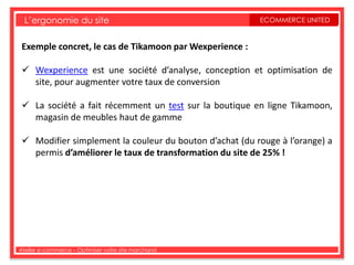 L’ergonomie du site                                    ECOMMERCE UNITED


 Exemple concret, le cas de Tikamoon par Wexperience :

  Wexperience est une société d’analyse, conception et optimisation de
   site, pour augmenter votre taux de conversion

  La société a fait récemment un test sur la boutique en ligne Tikamoon,
   magasin de meubles haut de gamme

  Modifier simplement la couleur du bouton d’achat (du rouge à l’orange) a
   permis d’améliorer le taux de transformation du site de 25% !




Atelier e-commerce – Optimiser votre site marchand
 
