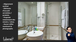 - Alignement
vertical
- Eléments
d’accueil:
serviettes /
produits
- Propreté
notamment des
miroirs / vitres
- Aucun reflet
montrant le
photographe
 