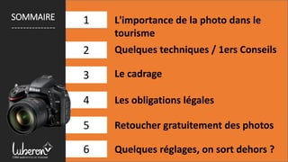1
2
3
4
L'importance de la photo dans le
tourisme
Quelques techniques / 1ers Conseils
Le cadrage
Retoucher gratuitement des photos
Les obligations légales
1SOMMAIRE
---------------
5
6 Quelques réglages, on sort dehors ?
 