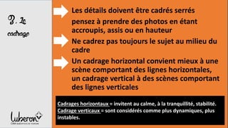 3,Le
cadrage
Les détails doivent être cadrés serrés
pensez à prendre des photos en étant
accroupis, assis ou en hauteur
Ne cadrez pas toujours le sujet au milieu du
cadre
Un cadrage horizontal convient mieux à une
scène comportant des lignes horizontales,
un cadrage vertical à des scènes comportant
des lignes verticales
Cadrages horizontaux = invitent au calme, à la tranquillité, stabilité.
Cadrage verticaux = sont considérés comme plus dynamiques, plus
instables.
 