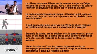 Le réflexe lorsqu’on débute est de centrer le sujet ou l’objet
lorsque l’on prend une photo, voire – pire encore – de centrer
l’horizon du paysage vide qu’on est en train de prendre
La notion fondamentale est simple : il faut un sujet sinon on
ne sait pas où poser l’oeil sur la photo et on se perd dans des
détails inutiles.
Il faut pour cette règle, réserver les 2/3 de la photo restante
au déplacement du sujet ou à la direction de son regard
Exemple, le bateau qui se déplace vers la gauche sera à placer
dans un des tiers de la partie droite pour donner l’impression
qu’on lui laisse la majorité de l’espace pour continuer à
avancer.
Placer le sujet sur l’une des quatre intersections de ces
découpages permettra de dynamiser l’image et de donner une
perspective à celui qui regarde la photo.
 
