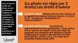 4,Les
obligations
légales
(La photo est régie par 2
droits) Les droits d'auteur
Le droit moral: Respect du nom de l'auteur, de
sa qualité de créateur et de son œuvre. Ce droit
là est "perpétuels, inaliénables et
imprescriptibles".
Le droit patrimonial: les droits de
représentation et de reproduction. «Tout auteur
d'une "œuvre de l'esprit" jouit d'un droit de
propriété qui comporte des attributs d'ordre
intellectuel et moral et des attributs d'ordre
patrimonial.» article L.111-1 du code de la
propriété intellectuelle (CPI).
Ainsi, lorsqu‘on
achète une
photo, ce sont
les droits de
l’exploiter sur un
ou plusieurs
supports que
l’on achète, ce
qui signifie que
le photographe
reste malgré
tout le
propriétaire du
droit moral.
 