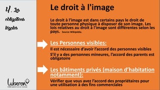 4,Les
obligations
légales
Le droit à l'image
Le droit à l'image est dans certains pays le droit de
toute personne physique à disposer de son image. Les
lois relatives au droit à l'image sont différentes selon les
pays. Source Wikipédia.
Les Personnes visibles:
Il est nécessaire d’avoir l’accord des personnes visibles
S’il y a des personnes mineures, l’accord des parents est
obligatoire
Les bâtiments privés (maison d’habitation
notamment):
Vérifier que vous avez l’accord des propriétaires pour
une utilisation à des fins commerciales
 