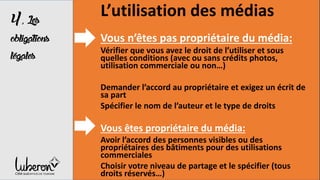 4,Les
obligations
légales
L’utilisation des médias
Vous n’êtes pas propriétaire du média:
Vérifier que vous avez le droit de l’utiliser et sous
quelles conditions (avec ou sans crédits photos,
utilisation commerciale ou non…)
Demander l’accord au propriétaire et exigez un écrit de
sa part
Spécifier le nom de l’auteur et le type de droits
Vous êtes propriétaire du média:
Avoir l’accord des personnes visibles ou des
propriétaires des bâtiments pour des utilisations
commerciales
Choisir votre niveau de partage et le spécifier (tous
droits réservés…)
 
