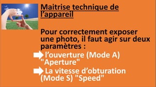 Maitrise technique de
l’appareil
Pour correctement exposer
une photo, il faut agir sur deux
paramètres :
- l’ouverture (Mode A)
"Aperture"
- La vitesse d’obturation
(Mode S) "Speed"
 