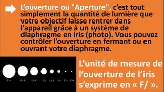 L’ouverture ou "Aperture", c’est tout
simplement la quantité de lumière que
votre objectif laisse rentrer dans
l’appareil grâce à un système de
diaphragme en iris (photo). Vous pouvez
contrôler l’ouverture en fermant ou en
ouvrant votre diaphragme.
L’unité de mesure de
l’ouverture de l’iris
s’exprime en « F/ ».
 