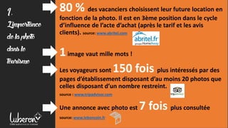 80 % des vacanciers choisissent leur future location en
fonction de la photo. Il est en 3ème position dans le cycle
d’influence de l’acte d’achat (après le tarif et les avis
clients). source: www.abritel.com
1image vaut mille mots !
Les voyageurs sont 150 fois plus intéressés par des
pages d’établissement disposant d’au moins 20 photos que
celles disposant d’un nombre restreint.
source : www.tripadvisor.com
Une annonce avec photo est 7 fois plus consultée
source: www.leboncoin.fr
1,
L'importance
delaphoto
dansle
tourisme
 
