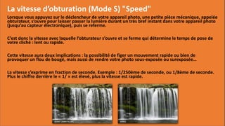 La vitesse d’obturation (Mode S) "Speed"
Lorsque vous appuyez sur le déclencheur de votre appareil photo, une petite pièce mécanique, appelée
obturateur, s’ouvre pour laisser passer la lumière durant un très bref instant dans votre appareil photo
(jusqu’au capteur électronique), puis se referme.
C’est donc la vitesse avec laquelle l’obturateur s’ouvre et se ferme qui détermine le temps de pose de
votre cliché : lent ou rapide.
Cette vitesse aura deux implications : la possibilité de figer un mouvement rapide ou bien de
provoquer un flou de bougé, mais aussi de rendre votre photo sous-exposée ou surexposée…
La vitesse s’exprime en fraction de seconde. Exemple : 1/250ème de seconde, ou 1/8ème de seconde.
Plus le chiffre derrière le « 1/ » est élevé, plus la vitesse est rapide.
 