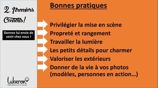 2,Premiers
Conseils!
Bonnes pratiques
Privilégier la mise en scène
Propreté et rangement
Travailler la lumière
Les petits détails pour charmer
Valoriser les extérieurs
Donner de la vie à vos photos
(modèles, personnes en action…)
Donnez lui envie de
venir chez vous !
 