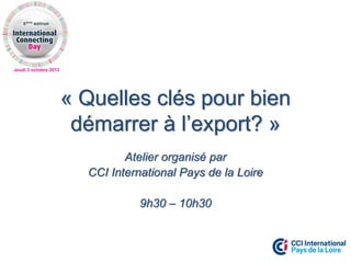 Jeudi 3 octobre 2013
« Quelles clés pour bien
démarrer à l’export? »
Atelier organisé par
CCI International Pays de la Loire
9h30 – 10h30
 