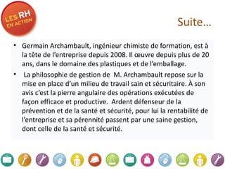 Suite… Germain Archambault, ingénieur chimiste de formation, est à la tête de l’entreprise depuis 2008. Il œuvre depuis plus de 20 ans, dans le domaine des plastiques et de l’emballage.    La philosophie de gestion de  M. Archambault repose sur la mise en place d’un milieu de travail sain et sécuritaire. À son avis c’est la pierre angulaire des opérations exécutées de façon efficace et productive.  Ardent défenseur de la prévention et de la santé et sécurité, pour lui la rentabilité de l’entreprise et sa pérennité passent par une saine gestion, dont celle de la santé et sécurité.  