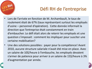 Défi RH de l’entreprise Lors de l’arrivée en fonction de M. Archambault, le taux de roulement était de 67% (taux représentant surtout les employés d’usine – personnel d’opération).  Cette donnée informait la direction que l’entreprise était constamment en train d’embaucher. Le défi était alors de retenir les employés et une question s’imposait : comment les impliquer pour susciter une certaine mobilisation? Une des solutions possibles : payer pour la compétence! Avant 2010, aucune structure salariale n’avait été mise en place. Avec un salaire de 10$/heure à l’embauche, les employés devaient s’armer de patience pour arriver à un salaire de 15$/heure à 3% d’augmentation par année.  