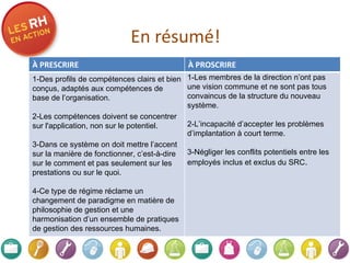 En résumé! À PRESCRIRE À PROSCRIRE 1-Des profils de compétences clairs et bien conçus, adaptés aux compétences de base de l’organisation.   2-Les compétences doivent se concentrer sur l'application, non sur le potentiel.    3-Dans ce système on doit mettre l’accent sur la manière de fonctionner, c’est-à-dire sur le comment et pas seulement sur les prestations ou sur le quoi.   4-Ce type de régime réclame un changement de paradigme en matière de philosophie de gestion et une harmonisation d’un ensemble de pratiques de gestion des ressources humaines. 1-Les membres de la direction n’ont pas une vision commune et ne sont pas tous convaincus de la structure du nouveau système. 2-L’incapacité d’accepter les problèmes d’implantation à court terme. 3-Négliger les conflits potentiels entre les   employés inclus et exclus du SRC . 