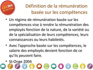 Définition de la rémunération basée sur les compétences Un régime de rémunération basée sur les compétences vise à rendre la rémunération des employés fonction de la nature, de la variété ou de la spécialisation de leurs compétences, leurs connaissances ou leurs habiletés. Avec l’approche basée sur les compétences, le salaire des employés devient fonction de ce qu’ils peuvent faire. St-Onge 2004 