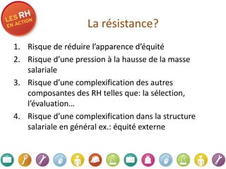 La résistance?   Risque de réduire l’apparence d’équité Risque d’une pression à la hausse de la masse salariale Risque d’une complexification des autres composantes des RH telles que: la sélection, l’évaluation… Risque d’une complexification dans la structure salariale en général ex.: équité externe 