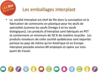Les emballages Interplast La  société Interplast est chef de file dans la conception et la fabrication de contenants en plastique pour les œufs de spécialités (comme les oeufs Oméga-3 et les oeufs biologiques). Les produits d'Interplast sont fabriqués en PET et contiennent un minimum de 50 % de matière recyclée.  Les produits novateurs de cette société québécoise sont exportés partout au pays de même qu'en Amérique et en Europe. Interplast possède environ   80 employés et   opère sur trois quart de travail.    