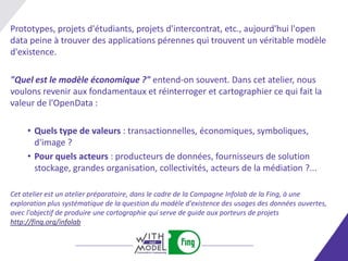 Prototypes, projets d'étudiants, projets d'intercontrat, etc., aujourd'hui l'open
data peine à trouver des applications pérennes qui trouvent un véritable modèle
d'existence.

"Quel est le modèle économique ?" entend-on souvent. Dans cet atelier, nous
voulons revenir aux fondamentaux et réinterroger et cartographier ce qui fait la
valeur de l'OpenData :

     • Quels type de valeurs : transactionnelles, économiques, symboliques,
       d'image ?
     • Pour quels acteurs : producteurs de données, fournisseurs de solution
       stockage, grandes organisation, collectivités, acteurs de la médiation ?...

Cet atelier est un atelier préparatoire, dans le cadre de la Campagne Infolab de la Fing, à une
exploration plus systématique de la question du modèle d'existence des usages des données ouvertes,
avec l'objectif de produire une cartographie qui serve de guide aux porteurs de projets
http://fing.org/infolab
 