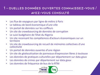 1 - Quelles données ouvertes connaissez-vous /
              avez-vous consulté

 •   Les flux de voyageurs par ligne de métro à Paris
 •   Le tableau de bord économique d’une ville
 •   Un portail de données sur les coiffeurs
 •   Un site de crowdsourcing de données de corruption
 •   Le suivi budgétaire de l’état du Nigeria
 •   Un site recensant les compétences d’acteurs économiques sur un
     territoire
 •   Un site de crowdsourcing de recueil de mémoires collectives d’une
     collectivité
 •   Un portail de données ouvertes d’une région
 •   Un site de géolocalisation de panneaux d’expression libres à toulouse
 •   Les données de pratiques culturelles par département sur data.gouv
 •   Les données de crimes par département sur data.gouv
 •   Les données de fréquence de bus de la RTM
 
