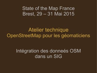 State of the Map France
Brest, 29 – 31 Mai 2015
Atelier technique
OpenStreetMap pour les géomaticiens
Intégration des donneés OSM
dans un SIG
 