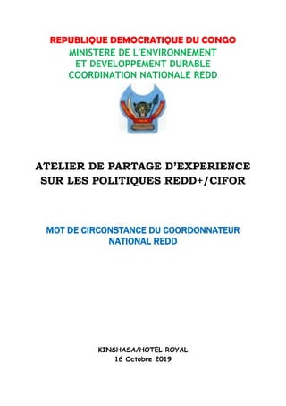 REPUBLIQUE DEMOCRATIQUE DU CONGO
MINISTERE DE L'ENVIRONNEMENT
ET DEVELOPPEMENT DURABLE
COORDINATION NATIONALE REDD
ATELIER DE PARTAGE D’EXPERIENCE
SUR LES POLITIQUES REDD+/CIFOR
MOT DE CIRCONSTANCE DU COORDONNATEUR
NATIONAL REDD
KINSHASA/HOTEL ROYAL
16 Octobre 2019
 
