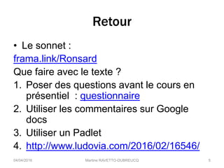 Retour
• Le sonnet :
frama.link/Ronsard
Que faire avec le texte ?
1. Poser des questions avant le cours en
présentiel : questionnaire
2. Utiliser les commentaires sur Google
docs
3. Utiliser un Padlet
4. http://www.ludovia.com/2016/02/16546/
04/04/2016 Martine RAVETTO-DUBREUCQ 5